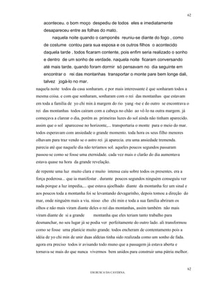 62

    aconteceu. o bom moço despediu de todos eles e imediatamente
    desapareceu entre as folhas do mato.
         naquela noite quando o camponês reuniu-se diante do fogo , como
    de costume contou para sua esposa e os outros filhos o acontecido
    daquela tarde . todos ficaram contente, pois enfim seria realizado o sonho
    e dentro de um sonho de verdade. naquela noite ficaram conversando
    até mais tarde. quando foram dormir só pensavam no dia seguinte em
    encontrar o rei das montanhas transportar o monte pare bem longe dali,
    talvez jogá-lo no mar.
naquela noite todos da casa sonharam. e por mais interessante é que sonharam todos a
mesma coisa. e com que sonharam, sonharam com o rei das montanhas que estavam
em toda a família de yo chi min à margem do rio yang -tse e do outro se encontrava o
rei das montanhas todos caíram com a cabeça no chão ao vê-lo na outra margem. já
começava a clarear o dia, porém as primeiras luzes do sol ainda não tinham aparecido.
assim que o sol aparecesse no horizonte,... transportaria o monte para o meio do mar.
todos esperavam com ansiedade o grande momento. toda hora os seus filho menores
olhavam para traz vendo se o astro rei já aparecia. era uma ansiedade tremenda.
parecia até que naquele dia não teríamos sol. aqueles poucos segundos passaram
passou-se como se fosse uma eternidade. cada vez mais o clarão do dia aumentava
estava quase na hora da grande revelação.

de repente uma luz muito clara e muito intensa caiu sobre todos os presentes. era a
força poderosa... que ia manifestar . durante poucos segundos ninguém conseguiu ver
nada porque a luz impedia,... que estava ajoelhado diante da montanha fez um sinal e
aos poucos toda a montanha foi se levantando devagarinho, depois tomou a direção do
mar, onde ninguém mais a viu. nisso cho chi min e toda a sua família abriram os
olhos e não mais viram diante deles o rei das montanhas, assim também não mais
viram diante de si a grande     montanha que eles teriam tanto trabalho para
desmanchar, no seu lugar já se podia ver perfeitamente do outro lado. ali transformou
como se fosse uma planície muito grande. todos encheram de contentamento pois a
idéia de yo chi min de unir duas aldeias tinha sido realizada como um sonho de fada.
agora era preciso todos ir avisando todo muno que a passagem já estava aberta e
tornava-se mais do que nunca vivermos bem unidos para construir uma pátria melhor.


                                                                                        62
                              EM BUSCA DA CAVERNA.
 