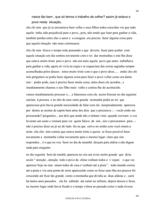 64

    nasce tão bem , que só temos o trabalho de colher? assim já estava o
    povo nesta situação.
cho chi min que já se encontrava bem velho e seus filhos todos crescidos viu que tudo
aquilo tinha sido prejudicial para o povo., pois, não tendo que lutar para ganhar a vida,
também perdeu entre eles o amor e a coragem. era preciso fazer alguma coisa para
que aquela situação não mais continuasse.

cho chi min ficava o tempo todo pensando o que deveria fazer para acabar com
aquela situação um dia sonhou novamente com o rei das montanhas e este lhe disse
que estava muito triste pois o povo não era mais aquele povo que antes trabalhava
para ganhar a vida, agora só vivia na orgia e se esqueciam das coisas sagradas sempre
aconselhadas pelos deuses. estou muito triste com o que o povo disse..... então cho chi
min perguntou se podia fazer alguma coisa para fazer o povo voltar como era dante.
sim : poder pode, mas é preciso fazer muita coisa, antes disso ele acordou , e
imediatamente chamou o seu filho mais velho e contou-lhe do acontecido.

vamos imediatamente procurar o.... e falaremos com ele. assim fizeram no dia seguinte
sairiam à procura. e no alto de uma outra grande montanha pediu ao rei que
aparecesse pois havia grande necessidade de falar com ele. inesperadamente apareceu
por dentre as moitas de capim bem atras dos dois que o procurava .: - vocês estão me
procurando? perguntou... aos dois que ainda não o tinham visto. quando ouviram a voz
levaram um susto e viraram para ver quem falava. ah sim , nós o procuramos para...-
não é preciso dizer eu já sei de tudo. fui eu que estive no sonho com você ontem a
noite. cho cho min contou que estava muito triste e queria se fosse possível fazer
novamente a montanha voltar novamente para o mesmo lugar: claro que sim
respondeu... é o que eu vou fazer no dia de amanhã. desçam para aldeia e não digam
nada para ninguém.

no dia seguinte bem de manhã, apareceu no céu um aviso muito grande que dizia
assim “ atenção , atenção todo o povo da china venham todos e v vejam        o que vai
aparecer hoje no mar saiam todos de casa e venham até a praia’’. todo mundo correu
até a praia e viu uma ponta de serra aparecendo como se fosse uma ilha aos poucos foi
crescendo até ficar tão grande como a montanha que dividia as duas aldeias e . sairá
há tantos anos passados . ela foi subindo até sumir no infinito, depois desceu e ficou
no mesmo lugar onde havia ficado e o tempo voltou ao passado como e nada tivesse

                                                                                         64
                               EM BUSCA DA CAVERNA.
 