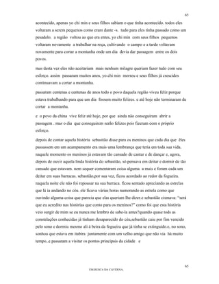 65

acontecido, apenas yo chi min e seus filhos sabiam o que tinha acontecido. todos eles
voltaram a serem pequenos como eram dante -s. tudo para eles tinha passado como um
pesadelo. a região voltou ao que era entes, yo chi min com seus filhos pequenos
voltaram novamente a trabalhar na roça, cultivando o campo e a tarde voltavam
novamente para cortar a montanha onde um dia devia dar passagem entre os dois
povos.

mas desta vez eles não aceitariam mais nenhum milagre queriam fazer tudo com seu
esforço. assim passaram muitos anos, yo chi min morreu e seus filhos já crescidos
continuavam a cortar a montanha.

passaram centenas e centenas de anos todo o povo daquela região viveu feliz porque
estava trabalhando para que um dia fossem muito felizes. e até hoje não terminaram de
cortar a montanha.

e o povo da china vive feliz até hoje, por que ainda não conseguiram abrir a
passagem . mas o dia que conseguirem serão felizes pois fizeram com o próprio
esforço.

depois de contar aquela história sebastião disse para os meninos que cada dia que êles
passassem em um acampamento era mais uma lembrança que teria em toda sua vida.
naquele momento os meninos já estavam tão cansado de cantar e de dançar e, agora,
depois de ouvir aquela linda história do sebastião, só pensava em deitar e dormir de tão
cansado que estavam. nem sequer comentaram coisa alguma a mais e foram cada um
deitar em suas barracas. sebastião,por sua vez, ficou acordado ao redor da fogueira.
naquela noite ele não foi repousar na sua barraca. ficou sentado apreciando as estrelas
que lá ia andando no céu. ele ficava várias horas namorando as estrela como que
ouvindo alguma coisa que parecia que elas queriam lhe dizer.e sebastião cismava: “será
que eu acredito nas histórias que conto para os meninos?” como foi que esta história
veio surgir de mim se eu nunca me lembro de sabe-la antes?quando quase tods as
constelações conhecidas já tinham desaparecido do céu,sebastião caiu por fim vencido
pelo sono e dormiu mesmo ali à beira da fogueira que já tinha se extinguido.e, no sono,
sonhou que estava em itabira juntamente com um velho amigo que não via hà muito
tempo..e passaram a visitar os pontos principais da cidade e




                                                                                          65
                               EM BUSCA DA CAVERNA.
 