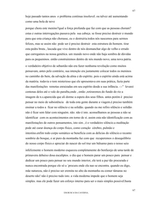 67

hoje passado tantos anos o problema continua insoluvel. ou talvez até aumentando
como uma bola de neve

porque chora este menino?qual a força profunda que faz com que as pessoas choram?
estas e outras interrogações passava pela sua cabeça. se fosse preciso destruir o mundo
para que esta criança não chorasse, eu o destruiria.todos nós nascemos para sermos
felizes, mas se assim não pode ser é preciso destruir esta estrutura do homem. tirar
esta pedra bruta , lascada que vive dentro de nós desmanchar algo de velho e errado
que carregamos na nossa genética. um mundo novo onde não haja sombra de dúvidas
para os pequeninos. então construiremos dentro de nós mundo novo, uma nova patria.

o verdadeiro objetivo de sebastião não era fazer nenhuma revolução como muitos
pensavam, antes pelo contrário, sua intenção era justamente colocar todos os meninos
no caminho do bem, da salvação da alma e do espírito. pois o espírito ainda está acima
da matéria. todavia o tom misterioso que ele apresentava em suas prática, fazia parte
das manifestações remotas enraizadas em seu espírito desde a sua infância. -:-” levarei
centenas deles até o vale do paraíba,onde , então ,retiraremos do fundo do rio a
imagem de n.s.aparecida que ali dorme a espera dos seus filhos. antes porém é preciso
pensar no meio de subsistência de toda esta gente durante a viagem.é preciso também
ensinar a todos a ficar no silêncio e na solidão. quando eu me refiro silêncio e solidão
não é ficar sem falar com ninguém. não. não é isto. aconselhamos as pessoas a não se
identificar com os acontecimentos em torno de si. assim esta não identificação com as
manifestações de outros pensamentos, isto sim , é o verdadeiro silêncio.a meditação
pode até curar doença do corpo físico, como coração cérebro, pulmão e
intestino.enfim todo corpo somático se beneficia com as delícias do silêncio.o recanto
sombrio do bosque, o ar puro da montanha faz com que recuperemos o desequilíbrio
do nosso corpo físico.o apreciar do nascer do sol traz um bálsamo para o nosso seio

infelizmente o homem moderno esqueceu completamente do benfazejo de uma tarde de
primavera debaixo dosa eucalíptos. o dia que o homem parar um pouco para pensar e
dedicar um pouco para pensar no seu mundo interior, ele terá a paz tão procurada e
nunca encontrada porque ele só a ´procura onde ela nao se encontra. quando eu digo,
mãe natureza, não é preciso ser eremita no alto da montanha ou comer tâmaras no
deserto não! não é preciso tudo isto. a vida moderna impede que o homem seja
simples. mas ele pode fazer um esforço interno para ser o mais simples possivel.basta

                                                                                           67
                               EM BUSCA DA CAVERNA.
 