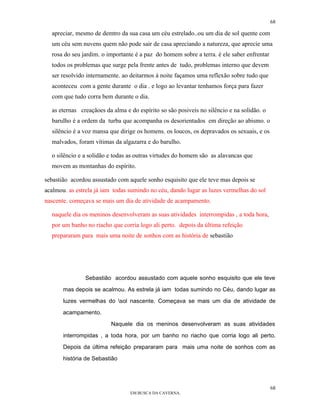 68

  apreciar, mesmo de demtro da sua casa um céu estrelado..ou um dia de sol quente com
  um céu sem nuvens quem não pode sair de casa apreciando a natureza, que aprecie uma
  rosa do seu jardim. o importante é a paz do homem sobre a terra. è ele saber enfrentar
  todos os problemas que surge pela frente antes de tudo, problemas interno que devem
  ser resolvido internamente. ao deitarmos à noite façamos uma reflexão sobre tudo que
  aconteceu com a gente durante o dia . e logo ao levantar tenhamos força para fazer
  com que tudo corra bem durante o dia.

  as eternas creaçãoes da alma e do espírito so são posiveis no silêncio e na solidão. o
  barulho é a ordem da turba que acompanha os desorientados em direção ao abismo. o
  silêncio é a voz mansa que dirige os homens. os loucos, os depravados os sexuais, e os
  malvados, foram vítimas da algazarra e do barulho.

  o silêncio e a solidão e todas as outras virtudes do homem são as alavancas que
  movem as montanhas do espírito.

sebastião acordou assustado com aquele sonho esquisito que ele teve mas depois se
acalmou. as estrela já iam todas sumindo no céu, dando lugar as luzes vermelhas do sol
nascente. começava se mais um dia de atividade de acampamento.

  naquele dia os meninos desenvolveram as suas atividades interrompidas , a toda hora,
  por um banho no riacho que corria logo ali perto. depois da última refeição
  prepararam para mais uma noite de sonhos com as história de sebastião




               Sebastião acordou assustado com aquele sonho esquisito que ele teve

       mas depois se acalmou. As estrela já iam todas sumindo no Céu, dando lugar as

       luzes vermelhas do sol nascente. Começava se mais um dia de atividade de

       acampamento.

                         Naquele dia os meninos desenvolveram as suas atividades

       interrompidas , a toda hora, por um banho no riacho que corria logo ali perto.

       Depois da última refeição prepararam para mais uma noite de sonhos com as

       história de Sebastião




                                                                                           68
                                 EM BUSCA DA CAVERNA.
 