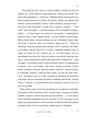 69

      Era já tarde da noite , todos os meninos estavam sentados em torno da

fogueira que ainda crepitavam alguns galhos de candeia que estavam meio

verde. todos aguardaram a história que Sebastião deveria contar aquela noite.

Mas ele estava demorando a começar. Os meninos sentiam que alguma coisa

diferente   estava acontecendo. Quando então o Sebastião começou a dizer:- ‘’

hoje vamos fazer uma viagem’’ E todo mundo começou a exclamar : - ‘’ Mas

como? fazer uma viagem a uma hora desta da noite? E Sebastião começou a

explicar : - ‘’ A nossa viagem é ao interior de uma semente’’ A exclamação foi

ainda bem maior e todos estavam atônitos por não entender o que era aquilo.

Mas ao mesmo tempo      estavam confiante por que o Sebastião sempre sabia

das coisas. E para ele nada      era impossível. Depois que os        ânimos se

acalmaram. Todos se colocaram mais a vontade com os cobertores nas costas,

e se juntaram mais por causa do frio . E então o Sebastião começou a dizer : A

viagem ao interior de uma      semente que eu    me referi trata-se     de uma

aprendizagem que vocês vão entrar em contato e que servirão para toda vida.

qual a melhor semente para a gente viajar dentro dela? Perguntou ele ¨. Cada

um sugeriu uma semente mais ou menos conhecida. Falou-se em jabuticaba pé

de laranja , não é pé de laranja    dizia outro é semente de laranja. E assim

ficaram discutindo cada qual sobre que semente eles iriam viajar para dentro.

E o Sebastião começou a falar que toda a planta tem vida, tem alma, sofre ,
chora , fica alegre e morre. E a alma da planta nos chamamos de sementinha

cada árvore tem seu sementinha que pode se manifestar para nós de diversas

formas :- Pode ser uma sementinha de trinta centímetros, pode ser de cor de

rosa, cor de violeta.

  Todos estavam assim, como que, hipnotizado com as palavras do Sebastião.

De repente as coisa começaram a rodar em torno deles como que uma grande

ventania. E rodaram, rodaram até cairem em sono profundo.     E, muito depois,

foram acordando devagarinho como que azoinado. E viram uma figura de uma

pessoa que estava parada no a mais ou menos um metro do chão. Não estavam

entendendo nada . Só daí a uns minutos, notaram que era o Sebastião.


                                                                             69
                         EM BUSCA DA CAVERNA.
 