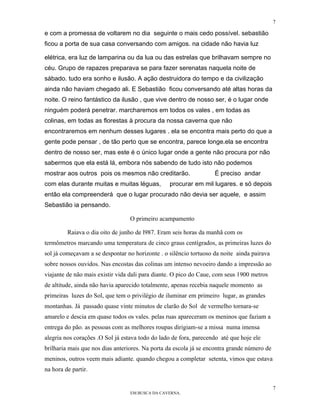 7

e com a promessa de voltarem no dia seguinte o mais cedo possível. sebastião
ficou a porta de sua casa conversando com amigos. na cidade não havia luz

elétrica, era luz de lamparina ou da lua ou das estrelas que brilhavam sempre no
céu. Grupo de rapazes preparava se para fazer serenatas naquela noite de
sábado. tudo era sonho e ilusão. A ação destruidora do tempo e da civilização
ainda não haviam chegado ali. E Sebastião ficou conversando até altas horas da
noite. O reino fantástico da ilusão , que vive dentro de nosso ser, é o lugar onde
ninguém poderá penetrar. marcharemos em todos os vales , em todas as
colinas, em todas as florestas à procura da nossa caverna que não
encontraremos em nenhum desses lugares . ela se encontra mais perto do que a
gente pode pensar , de tão perto que se encontra, parece longe.ela se encontra
dentro de nosso ser, mas este é o único lugar onde a gente não procura por não
sabermos que ela está lá, embora nós sabendo de tudo isto não podemos
mostrar aos outros pois os mesmos não creditarão.                  É preciso andar
com elas durante muitas e muitas léguas,         procurar em mil lugares. e só depois
então ela compreenderá que o lugar procurado não devia ser aquele, e assim
Sebastião ia pensando.

                                  O primeiro acampamento

         Raiava o dia oito de junho de l987. Eram seis horas da manhã com os
termômetros marcando uma temperatura de cinco graus centígrados, as primeiras luzes do
sol já começavam a se despontar no horizonte . o silêncio tortuoso da noite ainda pairava
sobre nossos ouvidos. Nas encostas das colinas um intenso nevoeiro dando a impressão ao
viajante de não mais existir vida dali para diante. O pico do Caue, com seus 1900 metros
de altitude, ainda não havia aparecido totalmente, apenas recebia naquele momento as
primeiras luzes do Sol, que tem o privilégio de iluminar em primeiro lugar, as grandes
montanhas. Já passado quase vinte minutos de clarão do Sol de vermelho tornara-se
amarelo e descia em quase todos os vales. pelas ruas apareceram os meninos que faziam a
entrega do pão. as pessoas com as melhores roupas dirigiam-se a missa numa imensa
alegria nos corações .O Sol já estava todo do lado de fora, parecendo até que hoje ele
brilharia mais que nos dias anteriores. Na porta da escola já se encontra grande número de
meninos, outros veem mais adiante. quando chegou a completar setenta, vimos que estava
na hora de partir.

                                                                                             7
                                  EM BUSCA DA CAVERNA.
 