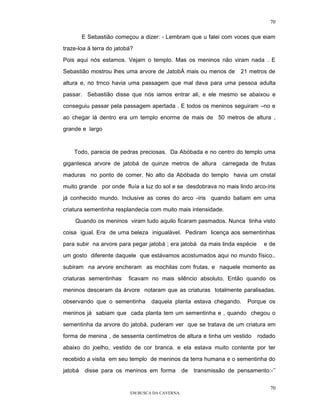 70

         E Sebastião começou a dizer: - Lembram que u falei com voces que eiam

traze-loa ä terra do jatobá?

Pois aqui nós estamos. Vejam o templo. Mas os meninos não viram nada . E

Sebastião mostrou lhes uma arvore de JatobÁ mais ou menos de          21 metros de

altura e, no trnco havia uma passagem que mal dava para uma pessoa adulta

passar. Sebastião disse que nós iamos entrar ali, e ele mesmo se abaixou e

conseguiu passar pela passagem apertada . E todos os meninos seguiram –no e

ao chegar lá dentro era um templo enorme de mais de 50 metros de altura ,

grande e largo



    Todo, parecia de pedras preciosas. Da Abóbada e no centro do templo uma

gigantesca arvore de jatobá de quinze metros de altura          carregada de frutas

maduras no ponto de comer. No alto da Abóbada do templo havia um cristal

muito grande por onde fluía a luz do sol e se desdobrava no mais lindo arco-íris

já conhecido mundo. Inclusive as cores do arco -íris quando batiam em uma

criatura sementinha resplandecia com muito mais intensidade.

    Quando os meninos viram tudo aquilo ficaram pasmados. Nunca tinha visto

coisa igual. Era de uma beleza inigualável. Pediram licença aos sementinhas

para subir na arvore para pegar jatobá ; era jatobá da mais linda espécie     e de

um gosto diferente daquele que estávamos acostumados aqui no mundo físico..
subiram na arvore encheram as mochilas com frutas, e naquele momento as

criaturas sementinhas     ficavam no mais silêncio absoluto. Então quando os

meninos desceram da árvore notaram que as criaturas totalmente paralisadas.

observando que o sementinha       daquela planta estava chegando.        Porque os

meninos já sabiam que cada planta tem um sementinha e , quando chegou o

sementinha da arvore do jatobá, puderam ver que se tratava de um criatura em

forma de menina , de sessenta centímetros de altura e tinha um vestido      rodado

abaixo do joelho, vestido de cor branca. e ela estava muito contente por ter

recebido a visita em seu templo de meninos da terra humana e o sementinha do

jatobá    disse para os meninos em forma         de   transmissão de pensamento:-’’


                                                                                 70
                          EM BUSCA DA CAVERNA.
 