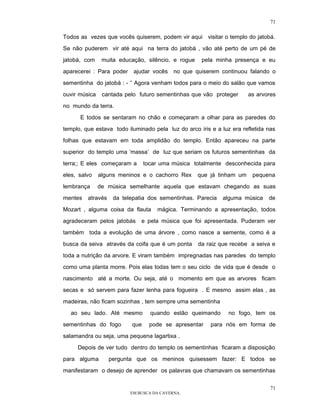 71

Todos as vezes que vocês quiserem, podem vir aqui visitar o templo do jatobá.

Se não puderem vir até aqui na terra do jatobá , vão até perto de um pé de

jatobá, com     muita educação, silêncio, e rogue    pela minha presença e eu

aparecerei : Para poder    ajudar vocês    no que quiserem continuou falando o

sementinha do jatobá : - ‘’ Agora venham todos para o meio do salão que vamos

ouvir música    cantada pelo futuro sementinhas que vão proteger       as arvores

no mundo da terra.

      E todos se sentaram no chão e começaram a olhar para as paredes do

templo, que estava todo iluminado pela luz do arco íris e a luz era refletida nas

folhas que estavam em toda amplidão do templo. Então apareceu na parte

superior do templo uma ‘massa’ de luz que seriam os futuros sementinhas da

terra;; E eles começaram a      tocar uma música totalmente desconhecida para

eles, salvo    alguns meninos e o cachorro Rex      que já tinham um    pequena

lembrança      de música semelhante aquela que estavam chegando as suas

mentes   através    da telepatia dos sementinhas. Parecia   alguma música     de

Mozart , alguma coisa da flauta     mágica. Terminando a apresentação, todos

agradeceram pelos jatobás     e pela música que foi apresentada. Puderam ver

também toda a evolução de uma árvore , como nasce a semente, como é a

busca da seiva através da coifa que é um ponta      da raiz que recebe a seiva e

toda a nutrição da arvore. E viram também impregnadas nas paredes do templo
como uma planta morre. Pois elas todas tem o seu ciclo de vida que é desde o

nascimento até a morte. Ou seja, até o momento em que as arvores ficam

secas e só servem para fazer lenha para fogueira . E mesmo assim elas , as

madeiras, não ficam sozinhas , tem sempre uma sementinha

  ao seu lado. Até mesmo          quando estão queimando       no fogo, tem os

sementinhas do fogo       que     pode se apresentar    para nós em forma de

salamandra ou seja, uma pequena lagartixa .

     Depois de ver tudo dentro do templo os sementinhas ficaram a disposição

para alguma        pergunta que os meninos quisessem fazer: E todos se

manifestaram o desejo de aprender os palavras que chamavam os sementinhas


                                                                               71
                          EM BUSCA DA CAVERNA.
 