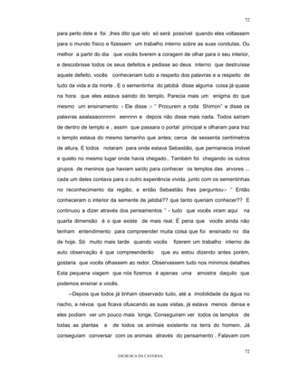 72

para perto dele e foi ,lhes dito que isto só será possível quando eles voltassem

para o mundo físico e fizessem um trabalho interno sobre as suas condutas. Ou

melhor a partir do dia que vocês tiverem a coragem de olhar para o seu interior,

e descobrisse todos os seus defeitos e pedisse ao deus interno que destruísse

aquele defeito, vocês conheceriam tudo a respeito dos palavras e a respeito de

tudo da vida e da morte . E o sementinha do jatobá disse alguma coisa já quase

na hora que eles estava saindo do templo. Parecia mais um enigma do que

mesmo um ensinamento: - Ele disse :- ‘’ Procurem a roda Shimon’’ e disse os

palavras aaalaaaonnnnn eennnn e depois não disse mais nada. Todos saíram

de dentro de templo e , assim que passara o portal principal e olharam para traz

o templo estava do mesmo tamanho que antes; cerca de sessenta centímetros

de altura. E todos notaram para onde estava Sebastião, que permanecia imóvel

e quieto no mesmo lugar onde havia chegado.. Também foi chegando os outros

grupos de meninos que haviam saído para conhecer os templos das arvores ...

cada um deles contava para o outro experiência vivida. junto com os sementinhas

no reconhecimento da região, e então Sebastião lhes perguntou:- ‘’ Então

conheceram o interior da semente de jatobá?? que tanto queriam conhecer?? E

continuou a dizer através dos pensamentos ‘’ - tudo que vocês viram aqui     na

quarta dimensão é o que existe de mais real. É pena que vocês ainda não

tenham entendimento para compreender muita coisa que foi ensinado no dia
de hoje. Só muito mais tarde quando vocês       fizerem um trabalho interno de

auto observação é que compreenderão         que eu estou dizendo antes porém,

gostaria que vocês olhassem ao redor. Observassem tudo nos mínimos detalhes

Esta pequena viagem que nós fizemos é apenas uma          amostra daquilo que

podemos ensinar a vocês.

    --Depois que todos já tinham observado tudo, até a imobilidade da água no

riacho, a névoa que ficava ofuscando as suas vistas, já estava menos densa e

eles podiam ver um pouco mais longe. Conseguiram ver todos os templos        de

todas as plantas   e   de todos os animais existente na terra do homem. Já

conseguiam conversar com os animais através do pensamento . Falavam com


                                                                              72
                         EM BUSCA DA CAVERNA.
 