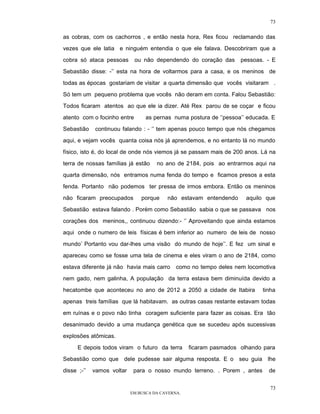 73

as cobras, com os cachorros , e então nesta hora, Rex ficou reclamando das

vezes que ele latia e ninguém entendia o que ele falava. Descobriram que a

cobra só ataca pessoas       ou não dependendo do coração das       pessoas. - E

Sebastião disse: -’’ esta na hora de voltarmos para a casa, e os meninos de

todas as épocas gostariam de visitar a quarta dimensão que vocês visitaram .

Só tem um pequeno problema que vocês não deram em conta. Falou Sebastião:

Todos ficaram atentos ao que ele ia dizer. Até Rex parou de se coçar e ficou

atento com o focinho entre        as pernas numa postura de ‘’pessoa’’ educada. E

Sebastião    continuou falando : - ‘’ tem apenas pouco tempo que nós chegamos

aqui, e vejam vocês quanta coisa nós já aprendemos, e no entanto lá no mundo

físico, isto é, do local de onde nós viemos já se passam mais de 200 anos. Lá na

terra de nossas famílias já estão     no ano de 2184, pois ao entrarmos aqui na

quarta dimensão, nós entramos numa fenda do tempo e ficamos presos a esta

fenda. Portanto não podemos ter pressa de irmos embora. Então os meninos

não ficaram preocupados         porque    não estavam entendendo      aquilo que

Sebastião estava falando . Porém como Sebastião sabia o que se passava nos

corações dos meninos,, continuou dizendo:- ‘’ Aproveitando que ainda estamos

aqui onde o numero de leis físicas é bem inferior ao numero de leis de nosso

mundo’ Portanto vou dar-lhes uma visão do mundo de hoje’’. E fez um sinal e

apareceu como se fosse uma tela de cinema e eles viram o ano de 2184, como
estava diferente já não havia mais carro      como no tempo deles nem locomotiva

nem gado, nem galinha, A população da terra estava bem diminuída devido a

hecatombe que aconteceu no ano de 2012 a 2050 a cidade de Itabira           tinha

apenas treis famílias que lá habitavam. as outras casas restante estavam todas

em ruínas e o povo não tinha coragem suficiente para fazer as coisas. Era tão

desanimado devido a uma mudança genética que se sucedeu após sucessivas

explosões atômicas.

      E depois todos viram o futuro da terra       ficaram pasmados olhando para

Sebastião como que dele pudesse sair alguma resposta. E o seu guia lhe

disse ;-’’   vamos voltar    para o nosso mundo terreno. . Porem , antes      de


                                                                               73
                            EM BUSCA DA CAVERNA.
 