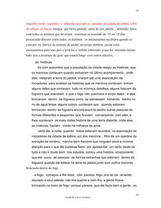 75



naqueles meses seguintes o sebastião teve que se ausentar da cidade de itabira, a fim
de refazer as forças, energia que havia gastado. antes de sair, porém ., sebastião falou
com todos os meninos que deveriam continuar se reunindo de 15 em 15 dias
procurando discutir entre todos os meninos os ensinamentos recebidos quando se
estavam no interior da semente de jatobá. deveriam também passar estes
ensinamentos para seus pais e levá-los a refletir sobretudo o que foi ensinado fariam
tudo sem a presença do guia que estaria longe com outros afazeres.

       as histórias
         foi com assombro que a população da cidade reagiu as histórias que
    os meninos contavam quando estiveram no último acampamento , onde
    eles visitaram a terra do jatobá, criaram até uma associação de
    moradores para analisar as histórias que os meninos contavam: tinham
    alguns deles que contavam tudo no mínimos detalhes. alguns falavam da
    fogueira que acendiam e que o fogo não queimava o corpo deles. e eles
    brincavam dentro da fogueira como se estivessem tomando banho no
    rio de água limpa. alguns outros contavam que , quando estavam
    brincando dentro da fogueira encontravam lá dentro outras pessoas de
    formas diferentes e pequenas que ficavam conversando com eles, e
    lhes contavam as mais belas história de uma terra distante, onde elas,
    as criaturas, haviam vivido há milhares de anos.
         certo dia, a noite, quando todos estavam reunidos na associação de
    moradores da cidade de itabira, um dos meninos , filho de um operário da
    extração de minério , menino bem franzino que ninguém dava a mínima
    atenção para o que êle pudesse fazer, por apresentar um certo medo de
    tudo e não ir muito bem nos estudos, contou uma história emocionante
    que ele ouviu de pessoas de formas estranhas que estavam dentro da
    fogueira quando ele esteve na terra do jatobá junto com outros meninos
brincando dentro do fogo

      o fogo, começou a lhe dizer, não parecia fogo, era de cor amarelo
    dourado e azul celeste. não era quente e nem frio. a gente ficava
    brincando no meio do fogo porque parecia que ele fazia bem a gente , os

                                                                                        75
                               EM BUSCA DA CAVERNA.
 