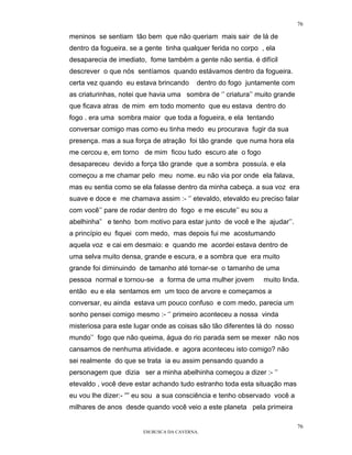 76

meninos se sentiam tão bem que não queriam mais sair de lá de
dentro da fogueira. se a gente tinha qualquer ferida no corpo , ela
desaparecia de imediato, fome também a gente não sentia. é difícil
descrever o que nós sentíamos quando estávamos dentro da fogueira.
certa vez quando eu estava brincando       dentro do fogo juntamente com
as criaturinhas, notei que havia uma sombra de ‘’ criatura’’ muito grande
que ficava atras de mim em todo momento que eu estava dentro do
fogo . era uma sombra maior que toda a fogueira, e ela tentando
conversar comigo mas como eu tinha medo eu procurava fugir da sua
presença. mas a sua força de atração foi tão grande que numa hora ela
me cercou e, em torno de mim ficou tudo escuro ate o fogo
desapareceu devido a força tão grande que a sombra possuía. e ela
começou a me chamar pelo meu nome. eu não via por onde ela falava,
mas eu sentia como se ela falasse dentro da minha cabeça. a sua voz era
suave e doce e me chamava assim :- ‘’ etevaldo, etevaldo eu preciso falar
com você’’ pare de rodar dentro do fogo e me escute’’ eu sou a
abelhinha” e tenho bom motivo para estar junto de você e lhe ajudar’’.
a princípio eu fiquei com medo, mas depois fui me acostumando
aquela voz e cai em desmaio: e quando me acordei estava dentro de
uma selva muito densa, grande e escura, e a sombra que era muito
grande foi diminuindo de tamanho até tornar-se o tamanho de uma
pessoa normal e tornou-se a forma de uma mulher jovem          muito linda.
então eu e ela sentamos em um toco de arvore e começamos a
conversar, eu ainda estava um pouco confuso e com medo, parecia um
sonho pensei comigo mesmo :- ‘’ primeiro aconteceu a nossa vinda
misteriosa para este lugar onde as coisas são tão diferentes lá do nosso
mundo’’ fogo que não queima, água do rio parada sem se mexer não nos
cansamos de nenhuma atividade. e agora aconteceu isto comigo? não
sei realmente do que se trata ia eu assim pensando quando a
personagem que dizia ser a minha abelhinha começou a dizer :- ‘’
etevaldo , você deve estar achando tudo estranho toda esta situação mas
eu vou lhe dizer:- “” eu sou a sua consciência e tenho observado você a
milhares de anos desde quando você veio a este planeta pela primeira

                                                                            76
                        EM BUSCA DA CAVERNA.
 