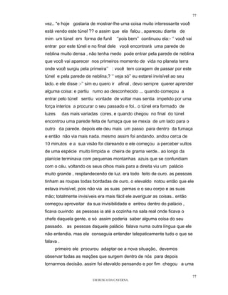 77

vez.. “e hoje gostaria de mostrar-lhe uma coisa muito interessante você
está vendo este túnel ?? e assim que ela falou , apareceu diante de
mim um túnel em forma de funil        ‘’pois bem’’ continuou ela:- ‘’ você vai
entrar por este túnel e no final dele você encontrará uma parede de
neblina muito densa , não tenha medo pode entrar pela parede de neblina
que você vai aparecer nos primeiros momento de vida no planeta terra
onde você surgiu pela primeira’’ : você tem coragem de passar por este
túnel e pela parede de neblina,? ‘’ veja só’’ eu estarei invisível ao seu
lado. e ele disse :-’’ sim eu quero ir afinal , devo sempre querer aprender
alguma coisa: e partiu rumo ao desconhecido ... quando começou a
entrar pelo túnel sentiu vontade de voltar mas sentia impelido por uma
força interios a procurar o seu passado e foi.. o túnel era formado de
luzes      das mais variadas cores, e quando chegou no final do túnel
encontrou uma parede feita de fumaça que se mexia de um lado para o
outro da parede. depois ele deu mais um passo para dentro da fumaça
e então não via mais nada. mesmo assim foi andando. andou cerca de
10 minutos e a sua visão foi clareando e ele começou a perceber vultos
de uma espécie muito límpida e cheira de grama verde.. ao longo da
planície terminava com pequenas montanhas azuis que se confundiam
com o céu. voltando os seus olhos mais para a direita viu um palácio
muito grande , resplandecendo de luz. era todo feito de ouro. as pessoas
tinham as roupas todas bordadas de ouro. o etevaldo notou então que ele
estava invisível, pois não via as suas pernas e o seu corpo e as suas
mão; totalmente invisíveis era mais fácil ele averiguar as coisas.. então
começou aproveitar da sua invisibilidade e entrou dentro do palácio ,
ficava ouvindo as pessoas ia até a cozinha na sala real onde ficava o
chefe daquela gente. e só assim poderia saber alguma coisa do seu
passado. as pessoas daquele palácio falava numa outra língua que ele
não entendia. mas ele conseguia entender telepaticamente tudo o que se
falava .
     primeiro ele procurou adaptar-se a nova situação, devemos
observar todas as reações que surgem dentro de nós para depois
tornarmos decisão. assim foi etevaldo pensando e por fim chegou a uma

                                                                                 77
                         EM BUSCA DA CAVERNA.
 