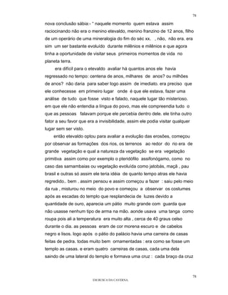 78

nova conclusão sábia:- “ naquele momento quem estava assim
raciocinando não era o menino etevaldo, menino franzino de 12 anos, filho
de um operário de uma mineralogia do fim do séc xx. , não, não era. era
sim um ser bastante evoluído durante milênios e milênios e que agora
tinha a oportunidade de visitar seus primeiros momentos de vida no
planeta terra.
     era difícil para o etevaldo avaliar há quantos anos ele havia
regressado no tempo: centena de anos, milhares de anos? ou milhões
de anos? não daria para saber logo assim de imediato. era preciso que
ele conhecesse em primeiro lugar onde é que ele estava. fazer uma
análise de tudo que fosse visto e falado, naquele lugar tão misterioso.
em que ele não entendia a língua do povo, mas ele compreendia tudo o
que as pessoas falavam porque ele percebia dentro dele. ele tinha outro
fator a seu favor que era a invisibilidade, assim ele podia visitar qualquer
lugar sem ser visto.
    então etevaldo optou para avaliar a evolução das erosões, começou
por observar as formações dos rios, os terrenos ao redor do rio era de
grande vegetação e qual a natureza da vegetação se era vegetação
primitiva assim como por exemplo o pteridófilo assifonógamo, como no
caso das samambaias ou vegetação evoluída como jatobás, maçã , pau
brasil e outras só assim ele teria idéia de quanto tempo atras ele havia
regredido.. bem . assim pensou e assim começou a fazer : saiu pelo meio
da rua , misturou no meio do povo e começou a observar os costumes
após as escadas do templo que resplandecia de luzes devido a
quantidade de ouro, aparecia um pátio muito grande com guarda que
não usasse nenhum tipo de arma na mão. aonde usava uma tanga como
roupa pois ali a temperatura era muito alta , cerca de 40 graus celso
durante o dia. as pessoas eram de cor morena escuro e de cabelos
negro e lisos. logo após o pátio do palácio havia uma carreira de casas
feitas de pedra. todas muito bem ornamentadas : era como se fosse um
templo as casas. e eram quatro carreiras de casas, cada uma dela
saindo de uma lateral do templo e formava uma cruz : cada braço da cruz



                                                                               78
                         EM BUSCA DA CAVERNA.
 