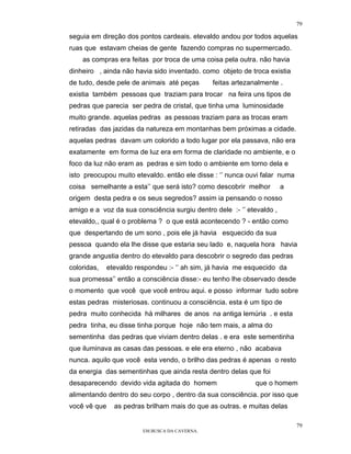 79

seguia em direção dos pontos cardeais. etevaldo andou por todos aquelas
ruas que estavam cheias de gente fazendo compras no supermercado.
    as compras era feitas por troca de uma coisa pela outra. não havia
dinheiro , ainda não havia sido inventado. como objeto de troca existia
de tudo, desde pele de animais até peças        feitas artezanalmente .
existia também pessoas que traziam para trocar na feira uns tipos de
pedras que parecia ser pedra de cristal, que tinha uma luminosidade
muito grande. aquelas pedras as pessoas traziam para as trocas eram
retiradas das jazidas da natureza em montanhas bem próximas a cidade.
aquelas pedras davam um colorido a todo lugar por ela passava, não era
exatamente em forma de luz era em forma de claridade no ambiente, e o
foco da luz não eram as pedras e sim todo o ambiente em torno dela e
isto preocupou muito etevaldo. então ele disse : ‘’ nunca ouvi falar numa
coisa semelhante a esta’’ que será isto? como descobrir melhor         a
origem desta pedra e os seus segredos? assim ia pensando o nosso
amigo e a voz da sua consciência surgiu dentro dele :- ‘’ etevaldo ,
etevaldo,, qual é o problema ? o que está acontecendo ? - então como
que despertando de um sono , pois ele já havia esquecido da sua
pessoa quando ela lhe disse que estaria seu lado e, naquela hora havia
grande angustia dentro do etevaldo para descobrir o segredo das pedras
coloridas,    etevaldo respondeu :- ‘’ ah sim, já havia me esquecido da
sua promessa’’ então a consciência disse:- eu tenho lhe observado desde
o momento que você que você entrou aqui. e posso informar tudo sobre
estas pedras misteriosas. continuou a consciência. esta é um tipo de
pedra muito conhecida hà milhares de anos na antiga lemúria . e esta
pedra tinha, eu disse tinha porque hoje não tem mais, a alma do
sementinha das pedras que viviam dentro delas . e era este sementinha
que iluminava as casas das pessoas. e ele era eterno , não acabava
nunca. aquilo que você esta vendo, o brilho das pedras é apenas o resto
da energia das sementinhas que ainda resta dentro delas que foi
desaparecendo devido vida agitada do homem                    que o homem
alimentando dentro do seu corpo , dentro da sua consciência. por isso que
você vê que     as pedras brilham mais do que as outras. e muitas delas

                                                                            79
                         EM BUSCA DA CAVERNA.
 