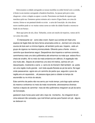 8

   Atravessamos a cidade carregando as nossas mochilas ou então bornal com a comida,
à frente ia um menino carregando a bandeira brasileira. Ao passar pelo povo estes
chegavam a tirar o chapéu ou apear o cavalo. Parecíamos um bando de ciganos que
marchava pela rua. Gastamos quinze minutos até o morro d’água Santa, em cima do
mesmo, forma-se um pantanal donde se avista a serra da Conceição. de cima desse
morro também pode se ver muitas outras serras ao redor da cidade ficando a mesma no
fundo de um buraco .

    Bem aqui perto de nós, disse Sebastião, existe um rancho de tropeiros, vamos até lá
ver como eles estão.

     É interessante ver como eles vivem. fazem sua comida em tripé uma
espécie de fogão feito de trens ferros amarrados entre si , dormem em cima dos
couros de bois sem a mínima higiene. ali também junto aos tropeiro , está um
grupo de ciganos na mesma promiscuidade. Olhando para a frente vimos o
caminho que deveríamos seguir. Despedimos dos tropeiros e saímos correndo ,
caminhamos mais uns dois quilômetros até entrarmos na mata que estava fria e
cheia de orvalho. Ali no meio da mata andamos em silêncio. A vegetação não
era muito alta . Depois de andarmos uns dois mil metros, saímos em um
descampado, mostrando a serra a serra do do Esmeril. Dali também se podia
ver uma região muito grande com toda aquela floresta ao pé da serra. No lugar
onde passavamos agora era um caminho de pedra que, segundo o povo da
região,era um aqueoduto , ali passava água para a cidade no tempo da
escravidão ou no início do século.

Este caminho de pedra não nos serviu por muito tempo, pois logo após saímos
do mesmo e entramos no meio da mata novamente. atravessamos diversos
riachos e depois de caminhar mais de três quilômetros chegaram ao pé da serra
da Conceição.

gastaram duas horas para subir até o topo da montanha . Ao chegarem lá em
cima estavam tão cansados, que mal tinham pernas para ficarem em pé. alguns
se deitavam no




                                                                                          8
                                 EM BUSCA DA CAVERNA.
 