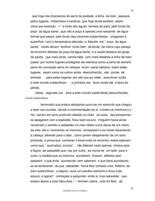 82

     que hoje nós chamamos de serra da piedade. a linha de trem passava
    pelos lugares misteriosos e exóticos que hoje ainda existem, assim
    como por exemplo : --’’ a fonte das águas termais do pará, pelo fundo do
    poço da água santa , que não é poço é apenas uma nascente de água
    termal que passa pelo fundo das cavernas subterrâneas . chegando à
    superfície com a temperatura elevada. e, falando em ‘’ poço da água
    santa’’ vocês devem lembrar muito bem da lenda da cobra cuja cabeça
    se encontra debaixo do poço da água santa e a cauda debaixo da igreja
    da saúde , que mais tarde vamos falar com mais detalhes a linha de trem
    passa por outros lugares protegidos da natureza como a serra do esmeril
    serra da conceição serra do caraças lá em santa bárbara, todos estes
    lugares , assim como os outros ainda desconhecido , são portas de
    entrada      para estes lugares. por isto que eu voltei , para levar vocês
    a este mundo subterrâneo       . a primeira vez levei vocês até à terra do
    jatobá.
      . desta segunda vez será a este mundo subterrâneo desconhecido.
o trem subterrãneo

              terminado sua pratica eloqüente ouviu-se um estrondo que chegou
    a doer nos ouvidos devido a movimentação do ar e todos os meninos e o
    rex caíram em sono profundo deitado no chão . as luzes das lamparinas
    se apagaram com a explosão. ficou tudo escuro, ninguém havia ainda
    recobrado o sentido e sebastião no meio deles numa altura de um metro
    do solo. dai a momentos os meninos começaram a se mexer levantando
    a cabeça, olhando para o lado , como porém despertando de um sono
    profundo e procurava conhecer o local onde se encontra. todos estavam
    como que ‘‘ azoinados, zonzos’’ . não falaram nada apenas mirava para
    a figura de sebastião que, vez por outra , se movia de um lado para o
    outro. a medida que os meninos acordaram ficaram atônitos sem
    saberem o que tinha acontecido. sem saberem o que tinha acontecido.
    só se lembraram de que sebastião havia lhes contado uma história de
    trem subterrâneo , e depois ouve um barulho estranho e ficou tudo
    escuro. e agora? começara a perguntar entre si, mas sebastião que
    estava atento a tudo falou-lhes :’’ - tenham calma , tudo foi feito de

                                                                                 82
                              EM BUSCA DA CAVERNA.
 