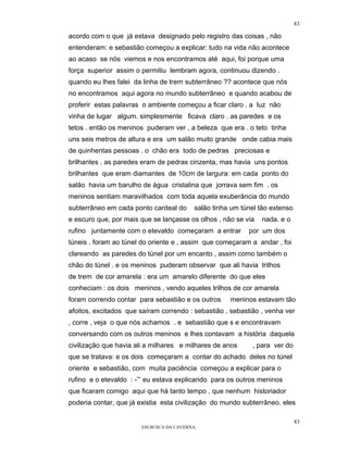 83

acordo com o que já estava designado pelo registro das coisas , não
entenderam: e sebastião começou a explicar: tudo na vida não acontece
ao acaso se nós viemos e nos encontramos até aqui, foi porque uma
força superior assim o permitiu lembram agora, continuou dizendo .
quando eu lhes falei da linha de trem subterrâneo ?? acontece que nós
no encontramos aqui agora no mundo subterrâneo e quando acabou de
proferir estas palavras o ambiente começou a ficar claro . a luz não
vinha de lugar algum. simplesmente ficava claro . as paredes e os
tetos . então os meninos puderam ver , a beleza que era . o teto tinha
uns seis metros de altura e era um salão muito grande onde cabia mais
de quinhentas pessoas . o chão era todo de pedras preciosas e
brilhantes . as paredes eram de pedras cinzenta, mas havia uns pontos
brilhantes que eram diamantes de 10cm de largura: em cada ponto do
salão havia um barulho de água cristalina que jorrava sem fim . os
meninos sentiam maravilhados com toda aquela exuberância do mundo
subterrâneo em cada ponto cardeal do      salão tinha um túnel tão extenso
e escuro que, por mais que se lançasse os olhos , não se via   nada. e o
rufino juntamente com o etevaldo começaram a entrar        por um dos
túneis . foram ao túnel do oriente e , assim que começaram a andar , foi
clareando as paredes do túnel por um encanto , assim como também o
chão do túnel . e os meninos puderam observar que ali havia trilhos
de trem de cor amarela : era um amarelo diferente do que eles
conheciam : os dois meninos , vendo aqueles trilhos de cor amarela
foram correndo contar para sebastião e os outros     meninos estavam tão
afoitos, excitados que saíram correndo : sebastião , sebastião , venha ver
, corre , veja o que nós achamos . e sebastião que s e encontravam
conversando com os outros meninos e lhes contavam a história daquela
civilização que havia ali a milhares e milhares de anos     , para ver do
que se tratava: e os dois começaram a contar do achado deles no túnel
oriente e sebastião, com muita paciência começou a explicar para o
rufino e o etevaldo : -”’ eu estava explicando para os outros meninos
que ficaram comigo aqui que há tanto tempo , que nenhum historiador
poderia contar, que já existia esta civilização do mundo subterrâneo. eles

                                                                             83
                       EM BUSCA DA CAVERNA.
 