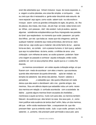 84

eram tão adiantados que tinham inclusive roupa de naves espaciais. e ,
a viagem a outros planetas, era coisa tão simples e corriqueira    . mas
eu creio que não é necessário a gente estar discutindo este assunto de
nave espacial aqui agora. como vocês sabem tudo na vida evolve e
invoque: assim como as grandes civilizações do egito, da grécia., da ilha
de páscoa, dos maias, dos incas , etc,etc hoje só resta estes túneis com
as trilhas , com pessoas , não! não existem tudo já acabou. apenas
algumas substâncias ectoplasmática que ficou impregnada nas paredes
do túnel que resplandece no momento que vocês passaram por perto
dos trilhos . por isto que todas as vezes que nós chegamos perto de
qualquer material existente aqui nesta profundeza, ele torna-se claro
cheio de luz. veja vocês que o material não emite facho de luz . apenas
torna-se claro, ao contato com a pessoa humana. è bom que g saibam
que aqui no subterrâneo da terra, existiu a milhões de anos uma
civilização com milhares de seres. se vocês quiserem poderiam fazer
uma viagem ao passado e conhecer aquela civilização. então vocês
poderão ver com os seus próprios olhos aquilo que eu vi e estou lhe
dizendo.
    os meninos concordaram em visitar aquela civilização antiga, só que
ficaram com medo de acontecer com eles o mesmo que aconteceu
quando eles retornaram da quarta dimensão       após ter visitado os
templos da sabedoria das almas das plantas . ficaram calados e
pensativos         , e sebastião que não queria influenciar em nada
deixou que eles assim o decidissem: até o rex , grande amigos dos
meninos , ficou em silêncio depois que sebastião notou um certo receio
dos meninos em relação à confusão acontecida com a sociedade de
itabira , quando alguns meninos foram acusados de charlatões ,
mentirosos e aquilo se tornou muito ruim para eles. os meninos também
falavam da ausência que eles teriam na casa dos seus pais , é , como
iriam justificar esta ausência de tantos dias? enfim, falou um dos meninos.
até que enfim vocês resolveram falar . e esqueceram de que não
precisam falar que eu entendo vocês . tudo o que vocês pensam, eu fico
sabendo . e , portanto, não precisam pedir permissão a seus pais para

                                                                           84
                        EM BUSCA DA CAVERNA.
 