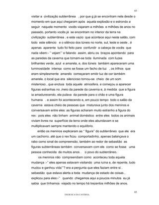 85

visitar a civilização subterrânea , por que g já se encontram nela desde o
momento em que aqui chegaram após aquela explosão e o estrondo a
seguir naquele momento vocês viajaram a milhões e milhões de anos no
passado. portanto vocês já se encontram no interior da terra na
civilização subterrânea . e este vazio que acontece aqui neste salão, com
todo este silêncio e o silêncio dos túneis no norte, sul, leste e oeste , é
apenas aparente tudo foi feito para confundir a cabeça de vocês que
nada vêem:- ‘’ vejam’’’ e falando assim, abriu os braços apontando para
as paredes da caverna que tornam-se toda iluminada com luzes
brilhantes verde, azul e amarela, e, dos túneis também apareceram uma
luminosidade intensa como se fosse um facho de luz , os trilhos que
eram simplesmente amarelo começaram emitir luz de cor também
amarela. o local que era silencioso tornou-se cheio de um som
misterioso , que encluia toda aquele atmosfera. e começou a aparecer
figuras estranhas no ,meio da parede da caverna e, à medida que a figura
ia amadurecendo, ela pulava da parede para o chão e uma figura
humana . e assim foi acontecendo e, em pouco tempo todo o salão da
caverna estava cheio de pessoas que misturava junto dos meninos e
conversavam entre eles: as figuras acharam muito estranho a figura do
rex : pois eles não tinham animal doméstico entre eles todos os animais
viviam livres na superfície da terra onde eles abundavam e se
multiplicavam sempre mantendo o equilíbrio.
    então os meninos explicaram as ‘’ figura’’ do subterrâneo que ele era
um cachorro. até que o rex ficou comportadinho, apenas balançava o
rabo como sinal de compreensão, também ao redor de sebastião as
figuras subterrâneas também conversavam com ele como se fosse uma
pessoa conhecida de muitos anos .       o povo do subterrâneo.
     os meninos não compreendiam como aconteceu toda aquela
mudança :-’’ eles apenas estavam visitando uma ruína e, de repente, tudo
mudou e ganhou vida’’’? era a pergunta que eles faziam entre si .
sebastião que estava alerta a toda mudança de estado de coisas ,
explicou para eles:-’’ quando chegamos aqui a poucos minutos eu já
sabia que tínhamos viajado no tempo há trezentos milhões de anos.

                                                                              85
                        EM BUSCA DA CAVERNA.
 