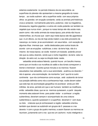 86

estamos exatamente no período triàssico da era secundária. as
superfícies do planeta não apresentam a mesma geografia do nosso
tempo . se vocês subirem até a superfície verão com seus próprios
olhos os grandes em erupção constante. verão os animais pré-históricos
vivos e andando normalmente pela terra. podemos citar os megatérios,
dinossauros, lagartos gigantes: e outros etc vocês poderão ver também os
vegetais que nunca viram , porque no nosso tempo ele não existe mais.
assim como não verão animais da nossa época, pois ainda não houve
metamorfose. as chuvas que caem aqui nesta época são tão gigantesca
que é um dilúvio, os rios de hoje ainda matem o seu leito provisório de
nascença. os mares já se acomodaram em seus leitos . com exceção de
algumas ilhas imensas que serão deslocadas para outros locais de
acordo com as erupções vulcânicas. o eixo da terra hoje, não é o
mesmo de nossa época. se vocês tiverem um bússola poderão provar
isto que eu estou dizendo, vendo que o norte magnético da terra esta na
direção do astro sol, ou seja na direção leste :oeste.
    sebastião ainda estava falando, quando houve um barulho imenso
como que um trovão e as muralhas do salão e dos túneis começaram a
tremer e tremeram durante quinze minutos e os meninos ficaram
assustados mas sebastião, com a sua serenidade , acalmou-os dizendo:-’’
isto é apenas uma acomodação da montanha ‘’jura’’ que lá no outro
continente que nós conhecemos como europa , está acabando de tomar
sua posição definida como nós a conhecemos hoje. vocês devem saber
que este tipo de acomodação geográfica irá acontecer ainda por 200
milhões de anos. período em que o ser humano também se modificara.
então sebastião disse, que se os meninos quisessem, a partir daquele
momento eles estavam livres para poder visitar e conhecer a região
subterrânea, deveriam sempre ir acompanhado de uma criatura
subterrânea e, quando quisessem ir a superfície deveriam ir com duas
ou treis   criaturas que já conhecessem a região: sebastião orientou
também que deviam se subdividir em grupos de 5 pessoas e o rex
deveria ir com o grupo de quatro meninos, e assim fizeram os meninos se
reuniram, juntamente com o rex que era um cachorro muito inteligente e

                                                                          86
                        EM BUSCA DA CAVERNA.
 
