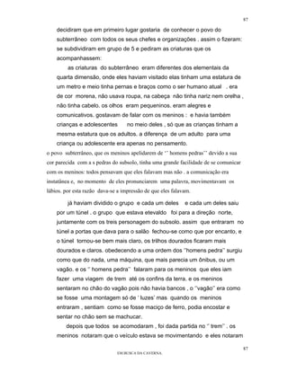 87

    decidiram que em primeiro lugar gostaria de conhecer o povo do
    subterrâneo com todos os seus chefes e organizações . assim o fizeram:
    se subdividiram em grupo de 5 e pediram as criaturas que os
    acompanhassem:
         as criaturas do subterrâneo eram diferentes dos elementais da
    quarta dimensão, onde eles haviam visitado elas tinham uma estatura de
    um metro e meio tinha pernas e braços como o ser humano atual . era
    de cor morena, não usava roupa, na cabeça não tinha nariz nem orelha ,
    não tinha cabelo. os olhos eram pequeninos. eram alegres e
    comunicativos. gostavam de falar com os meninos : e havia também
    crianças e adolescentes        no meio deles , só que as crianças tinham a
    mesma estatura que os adultos. a diferença de um adulto para uma
    criança ou adolescente era apenas no pensamento.
o povo subterrâneo, que os meninos apelidarem de ‘’ homens pedras’’ devido a sua
cor parecida com a s pedras do subsolo, tinha uma grande facilidade de se comunicar
com os meninos: todos pensavam que eles falavam mas não . a comunicação era
instatânea e, no momento de eles pronunciarem uma palavra, movimentavam os
lábios. por esta razão dava-se a impressão de que eles falavam.

         já haviam dividido o grupo e cada um deles         e cada um deles saiu
    por um túnel . o grupo que estava etevaldo foi para a direção norte,
    juntamente com os treis personagem do subsolo. assim que entraram no
    túnel a portas que dava para o salão fechou-se como que por encanto, e
    o túnel tornou-se bem mais claro, os trilhos dourados ficaram mais
    dourados e claros. obedecendo a uma ordem dos ‘’homens pedra’’ surgiu
    como que do nada, uma máquina, que mais parecia um ônibus, ou um
    vagão. e os ‘’ homens pedra’’ falaram para os meninos que eles iam
    fazer uma viagem de trem até os confins da terra. e os meninos
    sentaram no chão do vagão pois não havia bancos , o ‘’vagão’’ era como
    se fosse uma montagem só de ‘ luzes’ mas quando os meninos
    entraram , sentiam como se fosse maciço de ferro, podia encostar e
    sentar no chão sem se machucar.
        depois que todos se acomodaram , foi dada partida no ‘’ trem’’ . os
    meninos notaram que o veículo estava se movimentando e eles notaram

                                                                                      87
                              EM BUSCA DA CAVERNA.
 