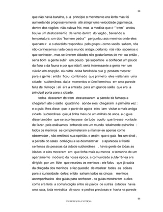 88

que não havia barulho, e, a princípio o movimento era lento mas foi
aumentando progressivamente até atingir uma velocidade gigantesca.
dentro dos vagões não estava frio, mas a medida que o ‘’ trem’’ andou
houve um deslocamento de vento dentro do vagão , baixando a
temperatura: um dos ‘’homem pedra’’ perguntou aos meninos onde eles
queriam ir e o etevaldo respondeu pelo grupo:- como vocês sabem, nós
não conhecemos nada deste mundo antigo. portanto nós não sabemos o
que conhecer , mas se tiverem cidades nós gostaríamos de ver. ou então ,
seria bom a gente subir um pouco ‘pa superfície e conhecer um pouco
da flora e da fauna e por que não!!, seria interessante a gente ver um
vulcão em erupção. ou outra coisa fantástica que g possam mostrar
para a gente : então ficou combinado que primeiro eles visitariam uma
cidade subterrânea. dai a momentos o túnel terminou em uma parede
feita de fumaça : ali era a entrada para um grande salão que era a
principal porta para a cidade.
    todos desceram do trem atravessaram a parede de fumaça e
chegaram até o salão igualzinho aonde eles chegaram a primeira vez :
e o guia lhes disse que a partir de agora eles iam visitar a mais antiga
cidade subterrânea que já tinha mais de um milhão de anos. e o guia
disse também que se acontecesse de tudo aquilo que tivesse vontade
de fazer pois estávamos entrando em um mundo totalmente estranho :
todos os meninos se comprometeram a manter-se apenas como
observador , não emitindo sua opinião. e assim que o guia fez um sinal ,
a parede do salão começou a se desmanchar       e apareceu a frente
centenas de pessoas da cidade subterrânea . havia gente de todas as
idades e eles moravam em que tinha mais ou menos o tamanho de um
apartamento modesto da nossa época. a comunidade subterrânea era
dirigida por um líder que recebeu os meninos : ele falou que já sabia
da chegada dos meninos e fez questão de mostrar todas as coisas
para a curiosidade deles: então saíram todos os cincos    meninos
acompanhados dos guias para conhecer . os guias mostraram a eles
como era feita a comunicação entre os povos de outras cidades havia
uma sala, toda revestida de ouro e pedras preciosas e havia na parede

                                                                           88
                        EM BUSCA DA CAVERNA.
 