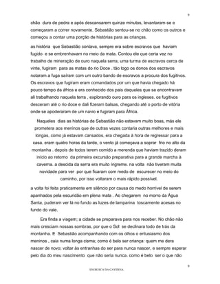 9

chão duro de pedra e após descansarem quinze minutos, levantaram-se e
começaram a correr novamente. Sebastião sentou-se no chão como os outros e
começou a contar uma porção de histórias para as crianças.

as história que Sebastião contava, sempre era sobre escravos que haviam
fugido e se embrenhavam no meio da mata. Contou ele que certa vez no
trabalho de mineração de ouro naquela serra, uma turma de escravos cerca de
vinte, fugiram para as matas do rio Doce . tão logo os donos dos escravos
notaram a fuga saíram com um outro bando de escravos a procura dos fugitivos.
Os escravos que fugiram eram comandados por um que havia chegado há
pouco tempo da áfrica e era conhecido dos pais daqueles que se encontravam
ali trabalhando naquela terra , explorando ouro para os ingleses. os fugitivos
desceram até o rio doce e dali fizeram balsas, chegando até o porto de vitória
onde se apoderaram de um navio e fugiram para África.

   Naqueles dias as histórias de Sebastião não estavam muito boas, más ele
  prometera aos meninos que de outras vezes contaria outras melhores e mais
  longas, como já estavam cansados, era chegada à hora de regressar para a
 casa. eram quatro horas da tarde, o vento já começava a soprar frio no alto da
montanha . depois de todos terem comido a merenda que haviam trazido deram
   início ao retorno da primeira excursão preparativa para a grande marcha à
   caverna. a descida da serra era muito íngreme. na volta não tiveram muita
    novidade para ver por que ficaram com medo de escurecer no meio do
                 caminho, por isso voltaram o mais rápido possível.

a volta foi feita praticamente em silêncio por causa do medo horrível de serem
apanhados pela escuridão em plena mata . Ao chegarem no morro da Água
Santa, puderam ver lá no fundo as luzes de lamparina toscamente acesas no
fundo do vale.

     Era finda a viagem; a cidade se preparava para nos receber. No chão não
mais cresciam nossas sombras, por que o Sol se declinara todo de trás da
montanha. E Sebastião acompanhando com os olhos o entusiasmo dos
meninos , caia numa longa cisma; como é belo ser criança: quem me dera
nascer de novo; voltar às entranhas do ser para nunca nascer, e sempre esperar
pelo dia do meu nascimento que não seria nunca. como é belo ser o que não

                                                                                  9
                                EM BUSCA DA CAVERNA.
 