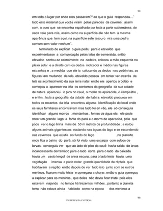 90

em todo o lugar por onde eles passaram?/ ao que o guia respondeu—”
todo este material que vocês viram pelas paredes da caverna , assim
com, o ouro que se encontra espalhado por toda a parte subterrânea, de
nada vale para nós, assim como na superfície ele não tem a mesma
aparência que tem aqui. na superfície este tesouro vira uma pedra
comum sem valor nenhum’’.
     terminado de explicar o guia pediu para o etevaldo que
experimentasse a comunicação pelas telas de esmeralda. então
etevaldo sentou-se calmamente na cadeira, colocou a mão esquerda na
plexo solar e a direita com os dedos indicador e médio nas figuras
estranhas e , a medida que ele ia colocando os dedos nas pedrinhas, as
figuras iam mudando da tela, etevaldo pensou em tentar ver através da
tela os acontecimento da sua terra natal então ele apertou o botão e
começou a aparecer na tela os contornos da geografia da sua cidade
de itabira. apareceu o pico do cauê, o morro de aparecida, o campestre ,
e enfim , toda a geografia da cidade de itabira: etevaldo procurou em
todos os recantos da tela encontrou alguma identificação do local onde
os seus familiares encontravam mas tudo foi en vão, ele só conseguia
identificar alguns morros , montanhas , fontes de água etc ele pode
notar um grande lago a fonte do pará e o morro de aparecida, pelo que
pode ver o lago tinha mais de 50 m metros de profundidade . e notou
alguns animais gigantescos nadando nas águas do lago e se escondendo
nas cavernas que existia no fundo do lago                  ,no planalto
onde fica o bairro do pará, só foi visto uma escarpa com sulcos de
larvas, conseguiu ver que ao lado do pico da cauê havia saída de lavas
incandescente derramado para o lado norte. para o lado da baixada
havia um vasto lençol de areia escura. para o lado leste havia uma
vegetação    imensa e pode notar grande quantidade de répteis que
habitavam a região: então depois de ver tudo isto junto com os outros
meninos, ficaram muito triste e começara a chorar. então o guia começou
a explicar para os meninos , que deles não devia ficar triste pois eles
estavam viajando no tempo há trezentos milhões , portanto o planeta
terra não estava ainda habitado como na época         dos meninos a

                                                                          90
                        EM BUSCA DA CAVERNA.
 