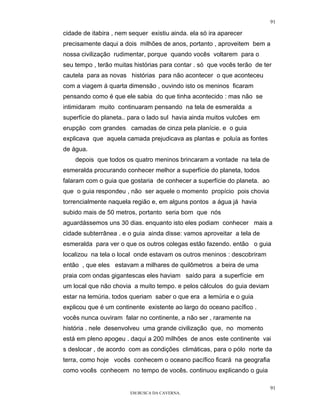 91

cidade de itabira , nem sequer existiu ainda. ela só ira aparecer
precisamente daqui a dois milhões de anos, portanto , aproveitem bem a
nossa civilização rudimentar, porque quando vocês voltarem para o
seu tempo , terão muitas histórias para contar . só que vocês terão de ter
cautela para as novas histórias para não acontecer o que aconteceu
com a viagem á quarta dimensão , ouvindo isto os meninos ficaram
pensando como é que ele sabia do que tinha acontecido : mas não se
intimidaram muito continuaram pensando na tela de esmeralda a
superfície do planeta.. para o lado sul havia ainda muitos vulcões em
erupção com grandes camadas de cinza pela planície. e o guia
explicava que aquela camada prejudicava as plantas e poluía as fontes
de água.
    depois que todos os quatro meninos brincaram a vontade na tela de
esmeralda procurando conhecer melhor a superfície do planeta, todos
falaram com o guia que gostaria de conhecer a superfície do planeta. ao
que o guia respondeu , não ser aquele o momento propício pois chovia
torrencialmente naquela região e, em alguns pontos a água já havia
subido mais de 50 metros, portanto seria bom que nós
aguardássemos uns 30 dias. enquanto isto eles podiam conhecer mais a
cidade subterrânea . e o guia ainda disse: vamos aproveitar a tela de
esmeralda para ver o que os outros colegas estão fazendo. então o guia
localizou na tela o local onde estavam os outros meninos : descobriram
então , que eles estavam a milhares de quilômetros a beira de uma
praia com ondas gigantescas eles haviam saído para a superfície em
um local que não chovia a muito tempo. e pelos cálculos do guia deviam
estar na lemúria. todos queriam saber o que era a lemúria e o guia
explicou que é um continente existente ao largo do oceano pacífico .
vocês nunca ouviram falar no continente, a não ser , raramente na
história . nele desenvolveu uma grande civilização que, no momento
está em pleno apogeu . daqui a 200 milhões de anos este continente vai
s deslocar , de acordo com as condições climáticas, para o pólo norte da
terra, como hoje vocês conhecem o oceano pacífico ficará na geografia
como vocês conhecem no tempo de vocês. continuou explicando o guia

                                                                          91
                        EM BUSCA DA CAVERNA.
 