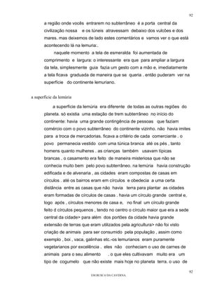 92

       a região onde vocês entrarem no subterrâneo é a porta central da
       civilização nossa   e os túneis atravessam debaixo dos vulcões e dos
       mares. mas deixemos de lado estes comentários e vamos ver o que está
       acontecendo lá na lemuria:.
             naquele momento a tela de esmeralda foi aumentada de
       comprimento e largura: o interessante era que para ampliar a largura
       da tela, simplesmente guia fazia um gesto com a mão e, imediatamente
       a tela ficava graduada de maneira que se queria . então puderam ver na
       superfície do continente lemuriano.


a superfície da lemúria

            a superfície da lemúria era diferente de todas as outras regiões do
       planeta. só existia uma estação de trem subterrâneo no início do
       continente: havia uma grande contingência de pessoas que faziam
       comércio com o povo subterrâneo do continente vizinho. não havia imites
       para a troca de mercadorias. ficava a critério de cada comerciante . o
       povo permanecia vestido com uma túnica branca até os pés , tanto
       homens quanto mulheres . as crianças também usavam típicas
       brancas . o casamento era feito de maneira misteriosa que não se
       conhecia muito bem pelo povo subterrâneo. na lemúria havia construção
       edificada e de alvenaria , as cidades eram compostas de casas em
       círculos . até os bairros eram em círculos e obedecia a uma certa
       distância entre as casas que não havia terra para plantar as cidades
       eram formadas de círculos de casas . havia um círculo grande central e,
       logo após , círculos menores de casa e, no final um círculo grande
       feito d círculos pequenos , tendo no centro o círculo maior que era a sede
       central da cidade> para além dos portões da cidade havia grande
       extensão de terras que eram utilizados pela agricultura> não foi visto
       criação de animais para ser consumido pela população , assim como
       exemplo , boi , vaca, galinhas etc.-os lemurianos eram puramente
       vegetarianos por excelência . eles não conheciam o uso de carnes de
       animais para o seu alimento      . o que eles cultivavam muito era um
       tipo de cogumelo que não existe mais hoje no planeta terra. o uso de

                                                                                    92
                               EM BUSCA DA CAVERNA.
 