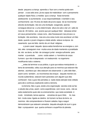 94

desde pequeno a criança aprendia a ficar com a mente quieta sem
pensar . e aos sete anos já era capaz de materializar com o pensamento
qualquer objeto físico. a medida que a criança fosse tornando
adolescente ia aumentando a sua responsabilidade e também o seu
conhecimento aos 18 anos de idade ele já era capaz de se movimentar
através da levitação. não era uma levitação exagerada, apenas
conseguia elevar-se a uma determinada altura do solo e dar um salto de
mais de 20 metros . aos jovens que por qualquer fator deixasse entrar
em seus pensamentos coisas ruins , eles fracassavam nas provas e a
levitação não acontecia, mas era uma coisa muito rara acontecer um fato
deste. quando o jovem chegava a idade adulta estava na época do
casamento que era feito dentro de um ritual religioso.
      o jovem casal daquela época sabia transformar as energias e, com
isto, eles conseguiam viver muitos anos de idade mantendo a jovialidade
de. isto se devia ao fato de conseguir juntar energia suficiente para
manter a juventude.    . como vocês sabem o hormônio do corpo
humano que não é desprezado e é reabsorvido no organismo
modificando todo o sistema .
    _ antes de terminar a sua prática, o guia que estava manipulando a
tema de esmeralda, voltou sua atenção para os meninos que estavam tão
atentos . acontece que eles estavam era observando o jeito dele falar ,
assim como também , os movimentos dos braços daquele membro do
mundo subterrâneo. estavam bem parecidos com alguém que eles
conheciam mas o guia não percebeu a razão desta atenção toda voltada
para ele e continuou explicando sobre a lemúria.
    na lemúria, faliu o guia, existe uma organização secreta onde se faz
o estudo das urnas, assim como experiências com novos sons , não se
sabe exatamente quais são os ensinamentos que nesta sociedade é
muito ministrado, temos apenas      amostras do que é feito     lá, mas
tem muita coisa ligada ao destino do homem na face da terra. os
meninos não compreenderam e ficaram calados. logo a seguir
demonstraram que estavam cansados daquela situação de ouvir o guia
falar e propuseram que queria conhecer a superfície do planeta.

                                                                           94
                       EM BUSCA DA CAVERNA.
 