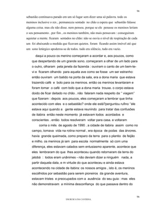 96

sebastião continuava parado em um só lugar sem dizer uma só palavra. todo os
meninos inclusive o rex , permaneceu sentado no chão a espera que sebastião falasse
alguma coisa. mas ele não disse. nem pensou. porque se ele penasse os meninos leriam
o seu pensamento . por fim , os meninos também, não mais pensavam : conseguiram
aquietar a mente. ficaram sentados no chão: não se ouvia o nível de respiração de cada
um foi abaixando a medida que ficavam quietos. foram ficando assim imóvel até que
um sono letárgico apoderou-se de todos. tudo era silêncio, tudo era vazio.

       daqui a pouco os menino começaram a acordar e, aos poucos, como
    que despertando de um grande sono. começaram a olhar de um lado para
    o outro, olharam pela janela da fazenda : ouviram o canto de um bem-te-
    vi e ficaram olhando para aquela ave como se fosse um ser estranho:
    então ouviram um batido na porta da sala, era a dona maria que estava
    trazendo café e bolo para os meninos. então os meninos levantaram e
    foram tomar o café com bolo que a dona maria trouxe. o corpo estava
    doido de ficar deitado no chão . não falaram nada respeito da ‘’ viagem’’
    que fizeram : depois aos poucos, eles começaram a lembrar que tinha
    acontecido com eles e o sebastião? onde ele está?perguntou rufino ‘’ele
    estava aqui quando a gente estava reunindo para tratar das confusões
    de itabira então neste momento já estavam todos acordados e
    conscientes . então todos resolveram voltar para casa. e voltaram
         corria o mês de agosto de 1990 . a cidade de itabira assim como no
    campo, tomava vida na rotina normal , era época de podas das árvores.
    havia grande queimada, como preparo da terra para o plantio de feijão
    e milho. os meninos já iam para escola normalmente só com uma
    diferença, eles estavam calados sem entusiasmo aparente. acontece que
    eles lembraram do que lhes aconteceu quando retornaram da terra do
    jatobá : todos eram unânimes - não deviam dizer a ninguém nada, a
    partir daquela data, e m virtude do que aconteceu e ainda estava
    acontecendo na cidade de itabira: os nossos amigos , isto é, os meninos
    escolhidos por sebastião para serem pioneiros da grande aventura,
    estavam tristes e preocupados com a ausência do seu guia : mas eles
    não demonstravam a mínima desconfiança do que passava dentro do


                                                                                      96
                               EM BUSCA DA CAVERNA.
 