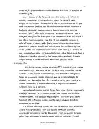 97

      seu coração. já que estavam suficientemente treinados para conter as
      suas emoções.
          assim passou o mês de agosto setembro, outubro, já no final de
      outubro começou as primeiras chuvas o povo de itabira já havia
      esquecido as histórias dos meninos e criaram lendas em torno do que
      eles contaram as pessoas não se entendiam mas haviam retornado à
      barbárie. só queriam explorar o nome dos meninos . e os meninos
      estavam tristes? silenciosos em relação aos acontecimentos . com a
      chegada das águas não dava para fazer muitas atividades no campo. ?
      por isto os meninos que se trata dos 19 que sebastião começou a
      educá-los para uma nova vida, desde o ano passado eles resolveram
      procurar as pessoas mais idosas de itabira que lhes contasse alguma
      coisa , então eles encontraram um senhor de 90 anos que morava na
      rua do cascalho e este    contou muitas lendas sobre itabira. uma delas s
      falava de uma cobra gigantesca que tinha a cabeça debaixo do poço
      d’água santa e a cauda escondida debaixo da igreja da saúde.
a lenda da cobra

             aconteceu mais ou menos no ano de 1810 quando a igreja estava
      sendo construída, apareceu na rua da água santa uma cabra imensa ,
      de mais de 150 metros de comprimento, este animal feroz afugentou
      todas as pessoas da cidade disseram que era a materialização do
      demônio em forma de cobra . foi chamado o padre para exorcizar o
      animal demoníaco, o mesmo correu até o poço da água santa e
      ninguém mais viu a serpente.
           passado muitos anos quando foram fazer uma reforma no assoalho
      da igreja da saúde   encontraram debaixo das tábuas um rastro de
      cauda de cobra . e as pessoas daquela época disseram que a cobra
      ficaria ali até os finais do tempo, quando o povo daquela cidade se
      desviasse do caminho.
           e a pessoa idosa que contou isto para os meninos, falou assim que
      estava muito preocupado com toda aquela confusão que tinha
      acontecido com itabira. e ainda dizia assim :-’’ êh! eu não sei porque o
      povo agiu assim com a história que os meninos contaram quando

                                                                                 97
                               EM BUSCA DA CAVERNA.
 