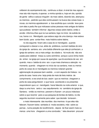 98

voltaram do acampamento isto, continuou a dizer, é sinal de mau agouro:
mas isto não importa, é apenas a minha opinião e, hoje em dia, opinião
de gente velha e caduca ninguém da mais valore, dizendo isto, abençoou
os meninos . pedindo que eles continuassem na busca das coisas boas e
novas. os meninos agradeceram a boa acolhida que o ancião teve para
com eles e pediu lhe que indicasse outras pessoas mais antigas de itabira
que pudesse também informar algumas coisas sobre itabira. então o
ancião informou-lhes que na rua santana, logo no início da subida da
rua, havia o sr. Mendigado, que estava cego de uma doença. mas estava
bem lúcido para contar-lhes mais história sobre itabira.
    no dia seguinte foram até a casa do sr mendigado , quando
começaram a descer a rua, atrás da prefeitura, ouviram batidas do sino
da igreja de santana. era uma batida diferente que eles já conheciam. a
igreja de santana era a mais antiga da cidade e, há muito ela não era
usada para celebrar missa ou outra cerimônia porque o povo tinha medo
de entrar na igreja por causa de aparições que lá acontecia de vez em
quando. mas a batida do sino era o que mais chamava a atenção no
momento. quando chegaram no início da rua santana, mais ou menos
perto do corpo do sr mendigado os meninos notaram grande
aglomeração de pessoas bem vestida , e com aspecto de tristeza : na
porta da casa havia uma tarja preta de mais de treis metros de
comprimento. e era sinal de luto: assim que os meninos chegaram a
porta da casa perguntaram o que havia acontecido e os presentes
responderam que o sr mendigado havia falecido na noite anterior e que,
daqui a uma hora seria o seu sepultamento no cemitério da igreja de
Santana. - então os meninos pararam e ficaram um pouco indecisos
sobre a que recorrer para a sua pesquisa de lendas de itabira. no dia
seguinte reuniram novamente para saber que decisão tomavam .
    o mais interessante das reuniões dos meninos é que eles não
falavam. ficavam todos sentados á moda escoteira, mão sobre as
pernas , numa posição de recolhimento . depois de ficar assim mais ou
menos uma hora chegaram a uma conclusão: ‘’ eles deveriam procurar



                                                                          98
                       EM BUSCA DA CAVERNA.
 