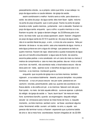 99

pessoalmente a lenda , ou a própria cobra que tinha a sua cabeça no
poço da água santa e a cauda debaixo da igreja da saúde.
    assim combinaram o melhor horário seria a noite para observar a
saída da cobra do poço da água santa: eles iriam fazer vigília noturna
na porta do poço enquanto que o outro grupo ficaria na porta da igreja
durante a noite quatro meninos , juntamente com o etevaldo ficariam no
poço da água santa. enquanto que o rufino e quatro meninos e o rex ,
ficariam na porta da igreja e deviam chegar ás 23:00horas,pois é em
torno da meia noite que as coisas aparecem. assim fizeram chegaram
ao poço da água santa ás 23:10 h quando se diz poço da água santa,
não é no sentido literal de poço , e sim, o início de uma caverna feita por
derrame de lavas e no seu centro saia uma nascente de água morna, e
esta água juntava-se com a água do córrego que passava ao lado.os
quatro meninos ficaram de vigia observando a queda incessante de água
que era um barulho ensurdecedor: a água saia do fundo da caverna,
escorria pelas pedras e era canalizada em um cano de mais ou menos 2
metros de comprimento e caia no meio das pedras. deu-se início a noite ,
uma hora da manhã , não acontecia nada. o local estava escuro não se
dava para ver nada, apenas ouvia o barulhos da água que caia e os
meninos . e os meninos montavam guarda.
    enquanto que na porta da igreja rex e os treis meninos também
vigiavam . a rua estava totalmente deserta. poucos lampiões nos postes
tornava-se   a rua um pouco escura vez por outra passava-se um
cachorro vira-lata, perambulando pela rua, quando isto acontecia o rex
ficava atento e de orelha em pé . e os meninos falavam com ele para
ficar quieto . no meio de todo aquele silêncio ouvia-se apenas o pêndulo
do relógio da igreja da saúde e ‘’taum, taum taum’’ de meia em meia
hora aumentava barulho, quando as engrenagens daquele relógio
secular se enroscava para marcar as meia horas de hora. e, naquele
momento , os treis meninos sentiam como se fosse acontecer alguma
coisa fenomenal. então ouviam um batido no sino, e, aquele son
parecia não terminar nunca. e ficaram esperando que a próxima batida
de sino e dai a meia hora acontecesse. haviam chegados ali ás 22:00h

                                                                          99
                        EM BUSCA DA CAVERNA.
 