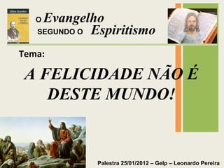 Evangelho 
Espiritismo 
Palestra 25/01/2012 – Gelp – Leonardo Pereira 
O 
SEGUNDO O 
Tema: 
A FELICIDADE NÃO É 
DESTE MUNDO! 
 