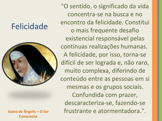 Felicidade 
"O sentido, o significado da vida 
concentra-se na busca e no 
encontro da felicidade. Constitui 
o mais frequente desafio 
existencial responsável pelas 
continuas realizações humanas. 
A felicidade, por isso, torna-se 
difícil de ser lograda e, não raro, 
muito complexa, diferindo de 
conteúdo entre as pessoas em si 
mesmas e os grupos sociais. 
Confundida com prazer, 
descaracteriza-se, fazendo-se 
Joana de Ângelis – O Ser frustrante e atormentadora.". 
Consciente 
 