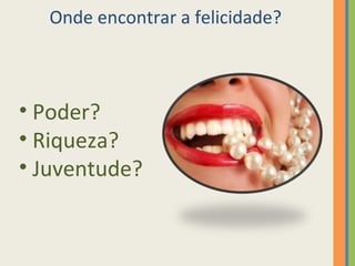Onde encontrar a felicidade? 
• Poder? 
• Riqueza? 
• Juventude? 
 