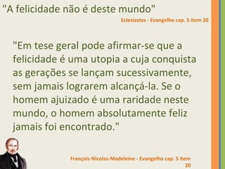 "A felicidade não é deste mundo" 
Eclesiastes - Evangelho cap. 5 item 20 
"Em tese geral pode afirmar-se que a 
felicidade é uma utopia a cuja conquista 
as gerações se lançam sucessivamente, 
sem jamais lograrem alcançá-la. Se o 
homem ajuizado é uma raridade neste 
mundo, o homem absolutamente feliz 
jamais foi encontrado." 
François-Nicolas-Madeleine - Evangelho cap. 5 item 
20 
 