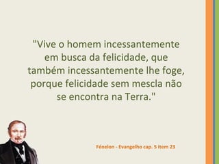 "Vive o homem incessantemente 
em busca da felicidade, que 
também incessantemente lhe foge, 
porque felicidade sem mescla não 
se encontra na Terra." 
Fénelon - Evangelho cap. 5 item 23 
 
