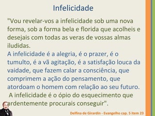 Infelicidade 
"Vou revelar-vos a infelicidade sob uma nova 
forma, sob a forma bela e florida que acolheis e 
desejais com todas as veras de vossas almas 
iludidas. 
A infelicidade é a alegria, é o prazer, é o 
tumulto, é a vã agitação, é a satisfação louca da 
vaidade, que fazem calar a consciência, que 
comprimem a ação do pensamento, que 
atordoam o homem com relação ao seu futuro. 
A infelicidade é o ópio do esquecimento que 
ardentemente procurais conseguir". 
Delfina de Girardin - Evangelho cap. 5 item 23 
 