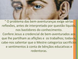 " O problema das bem-aventuranças exige sérias 
reflexões, antes de interpretado por questão líquida, 
nos bastidores do conhecimento. 
Confere Jesus a credencial de bem-aventurados aos 
que lhe partilham as aflições e os trabalhos; todavia, 
cabe-nos salientar que o Mestre categoriza sacrifícios 
e sentimentos à conta de bênçãos educativas e 
redentoras. 
 
