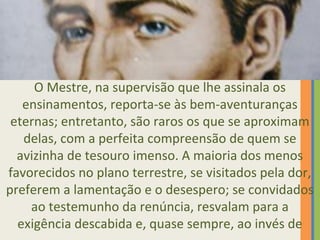O Mestre, na supervisão que lhe assinala os 
ensinamentos, reporta-se às bem-aventuranças 
eternas; entretanto, são raros os que se aproximam 
delas, com a perfeita compreensão de quem se 
avizinha de tesouro imenso. A maioria dos menos 
favorecidos no plano terrestre, se visitados pela dor, 
preferem a lamentação e o desespero; se convidados 
ao testemunho da renúncia, resvalam para a 
exigência descabida e, quase sempre, ao invés de 
 