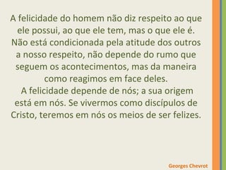 A felicidade do homem não diz respeito ao que 
ele possui, ao que ele tem, mas o que ele é. 
Não está condicionada pela atitude dos outros 
a nosso respeito, não depende do rumo que 
seguem os acontecimentos, mas da maneira 
como reagimos em face deles. 
A felicidade depende de nós; a sua origem 
está em nós. Se vivermos como discípulos de 
Cristo, teremos em nós os meios de ser felizes. 
Georges Chevrot 
 