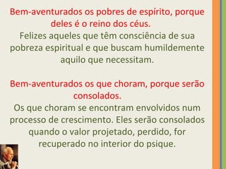 Bem-aventurados os pobres de espírito, porque 
deles é o reino dos céus. 
Felizes aqueles que têm consciência de sua 
pobreza espiritual e que buscam humildemente 
aquilo que necessitam. 
Bem-aventurados os que choram, porque serão 
consolados. 
Os que choram se encontram envolvidos num 
processo de crescimento. Eles serão consolados 
quando o valor projetado, perdido, for 
recuperado no interior do psique. 
 