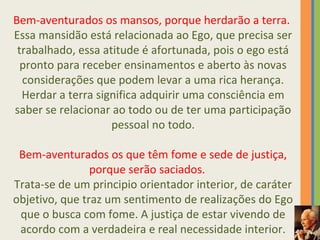 Bem-aventurados os mansos, porque herdarão a terra. 
Essa mansidão está relacionada ao Ego, que precisa ser 
trabalhado, essa atitude é afortunada, pois o ego está 
pronto para receber ensinamentos e aberto às novas 
considerações que podem levar a uma rica herança. 
Herdar a terra significa adquirir uma consciência em 
saber se relacionar ao todo ou de ter uma participação 
pessoal no todo. 
Bem-aventurados os que têm fome e sede de justiça, 
porque serão saciados. 
Trata-se de um principio orientador interior, de caráter 
objetivo, que traz um sentimento de realizações do Ego 
que o busca com fome. A justiça de estar vivendo de 
acordo com a verdadeira e real necessidade interior. 
 