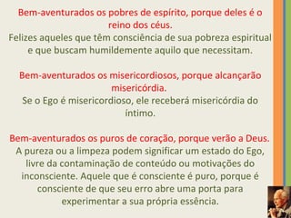 Bem-aventurados os pobres de espírito, porque deles é o 
reino dos céus. 
Felizes aqueles que têm consciência de sua pobreza espiritual 
e que buscam humildemente aquilo que necessitam. 
Bem-aventurados os misericordiosos, porque alcançarão 
misericórdia. 
Se o Ego é misericordioso, ele receberá misericórdia do 
íntimo. 
Bem-aventurados os puros de coração, porque verão a Deus. 
A pureza ou a limpeza podem significar um estado do Ego, 
livre da contaminação de conteúdo ou motivações do 
inconsciente. Aquele que é consciente é puro, porque é 
consciente de que seu erro abre uma porta para 
experimentar a sua própria essência. 
 