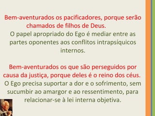 Bem-aventurados os pacificadores, porque serão 
chamados de filhos de Deus. 
O papel apropriado do Ego é mediar entre as 
partes oponentes aos conflitos intrapsíquicos 
internos. 
Bem-aventurados os que são perseguidos por 
causa da justiça, porque deles é o reino dos céus. 
O Ego precisa suportar a dor e o sofrimento, sem 
sucumbir ao amargor e ao ressentimento, para 
relacionar-se à lei interna objetiva. 
 