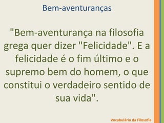 Bem-aventuranças 
"Bem-aventurança na filosofia 
grega quer dizer "Felicidade". E a 
felicidade é o fim último e o 
supremo bem do homem, o que 
constitui o verdadeiro sentido de 
sua vida". 
Vocabulário da Filosofia 
 