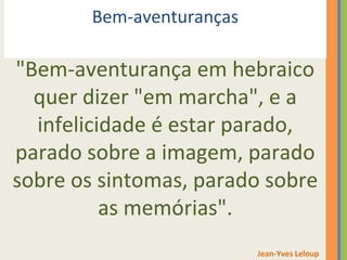 Bem-aventuranças 
"Bem-aventurança em hebraico 
quer dizer "em marcha", e a 
infelicidade é estar parado, 
parado sobre a imagem, parado 
sobre os sintomas, parado sobre 
as memórias". 
Jean-Yves Leloup 
 