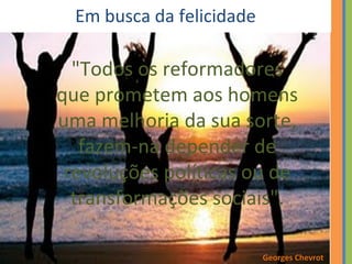 Em busca da felicidade 
"Todos os reformadores 
que prometem aos homens 
uma melhoria da sua sorte, 
fazem-na depender de 
revoluções políticas ou de 
transformações sociais". 
Georges Chevrot 
 