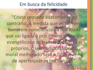 Em busca da felicidade 
"Cristo procede exatamente ao 
contrário. À medida que os homens 
tomarem consciência da felicidade 
que vai ligada à prática dos preceitos 
evangélicos e se transformarem a si 
próprios, o seu comportamento 
moral melhorado será o fator que há 
de aperfeiçoar as instituições". 
Georges Chevrot 
 